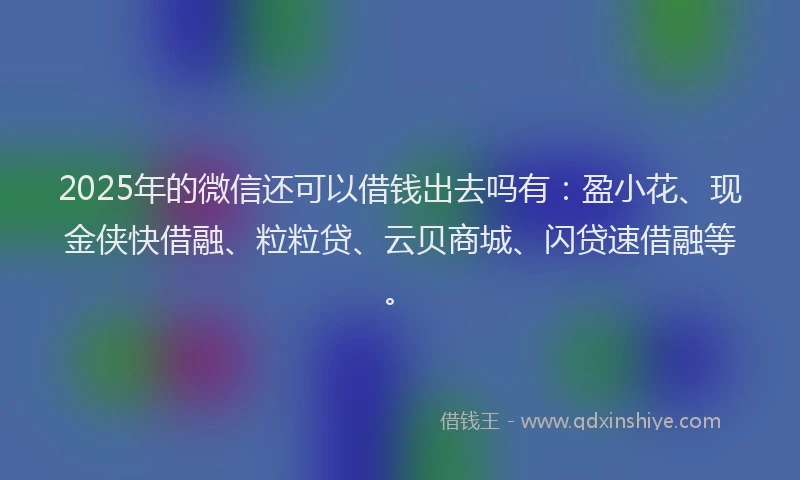 2025年的微信还可以借钱出去吗有：盈小花、现金侠快借融、粒粒贷、云贝商城、闪贷速借融等。