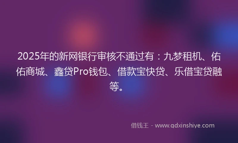 2025年的新网银行审核不通过有：九梦租机、佑佑商城、鑫贷Pro钱包、借款宝快贷、乐借宝贷融等。