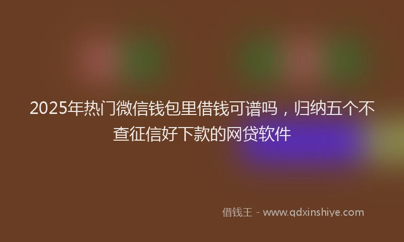 2025年热门微信钱包里借钱可谱吗，归纳五个不查征信好下款的网贷软件