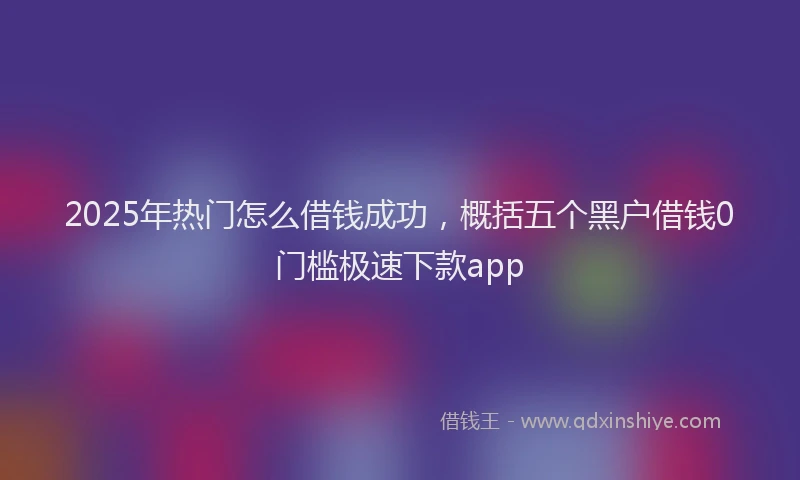 2025年热门怎么借钱成功，概括五个黑户借钱0门槛极速下款app