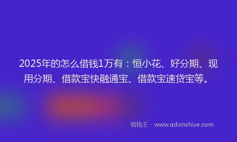 2025年的怎么借钱1万有：恒小花、好分期、现用分期、借款宝快融通宝、借款宝速贷宝等。