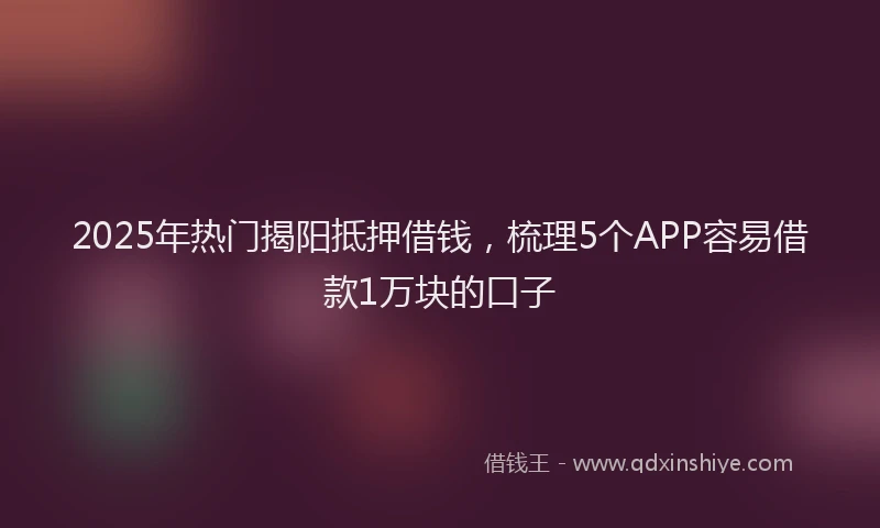 2025年热门揭阳抵押借钱，梳理5个APP容易借款1万块的口子