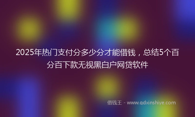2025年热门支付分多少分才能借钱，总结5个百分百下款无视黑白户网贷软件
