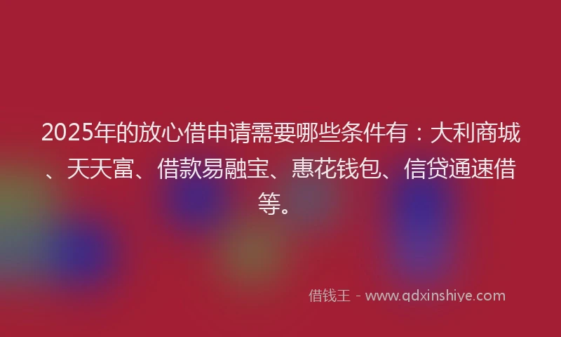 2025年的放心借申请需要哪些条件有：大利商城、天天富、借款易融宝、惠花钱包、信贷通速借等。