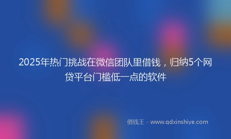 2025年热门挑战在微信团队里借钱，归纳5个网贷平台门槛低一点的软件