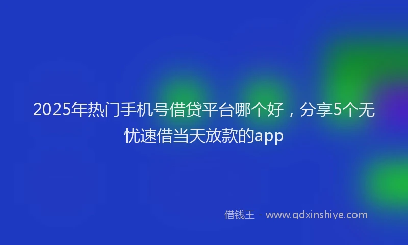 2025年热门手机号借贷平台哪个好，分享5个无忧速借当天放款的app