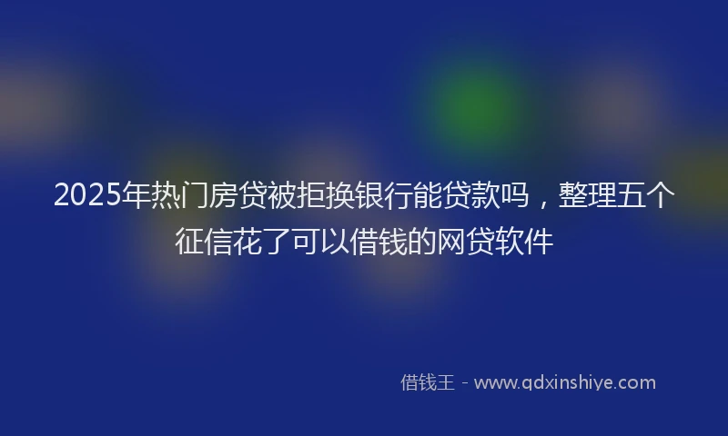 2025年热门房贷被拒换银行能贷款吗，整理五个征信花了可以借钱的网贷软件