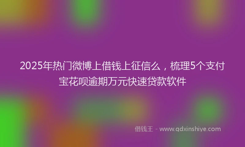 2025年热门微博上借钱上征信么，梳理5个支付宝花呗逾期万元快速贷款软件