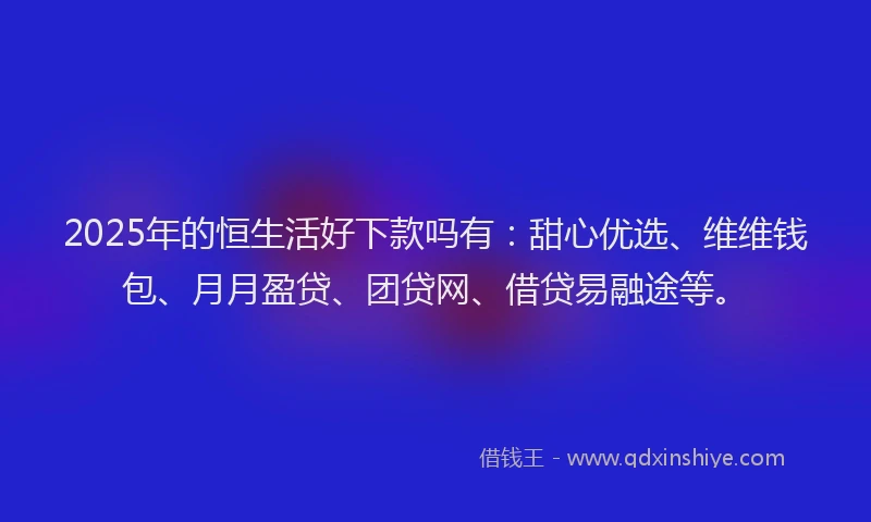 2025年的恒生活好下款吗有：甜心优选、维维钱包、月月盈贷、团贷网、借贷易融途等。