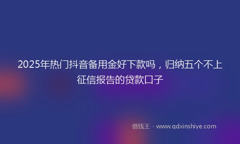 2025年热门抖音备用金好下款吗，归纳五个不上征信报告的贷款口子