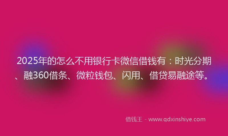 2025年的怎么不用银行卡微信借钱有：时光分期、融360借条、微粒钱包、闪用、借贷易融途等。