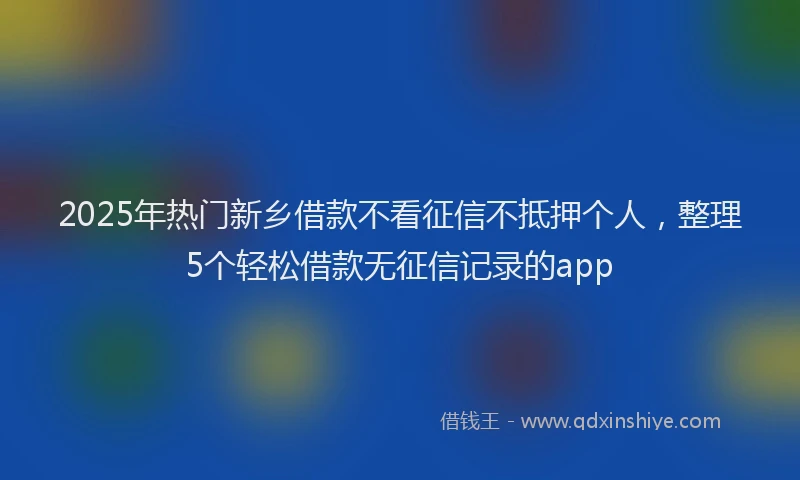 2025年热门新乡借款不看征信不抵押个人，整理5个轻松借款无征信记录的app