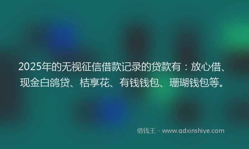 2025年的无视征信借款记录的贷款有：放心借、现金白鸽贷、桔享花、有钱钱包、珊瑚钱包等。