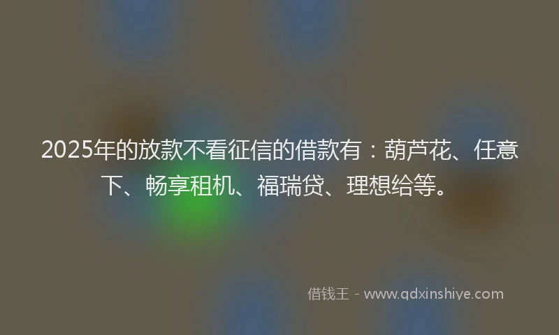 2025年的放款不看征信的借款有：葫芦花、任意下、畅享租机、福瑞贷、理想给等。