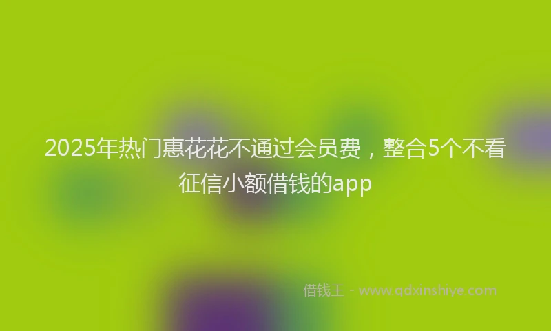 2025年热门惠花花不通过会员费，整合5个不看征信小额借钱的app