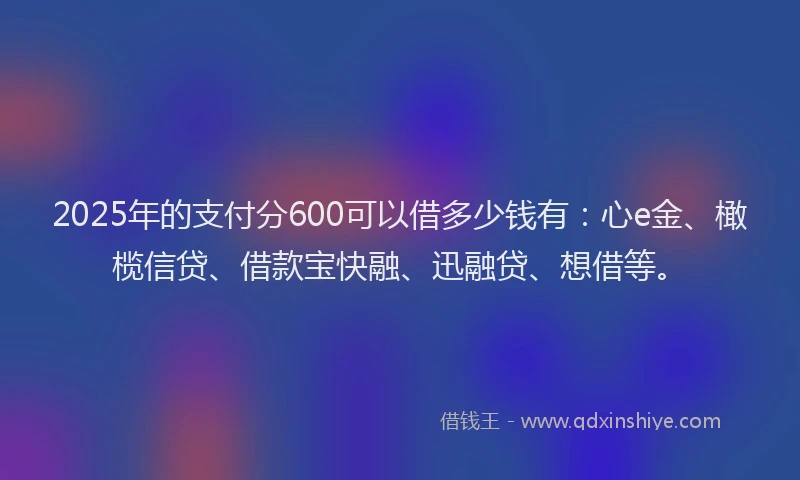2025年的支付分600可以借多少钱有：心e金、橄榄信贷、借款宝快融、迅融贷、想借等。