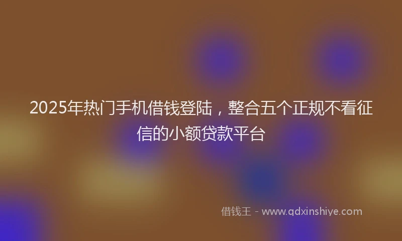2025年热门手机借钱登陆，整合五个正规不看征信的小额贷款平台