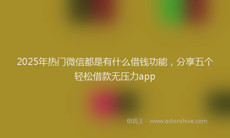 2025年热门微信都是有什么借钱功能，分享五个轻松借款无压力app