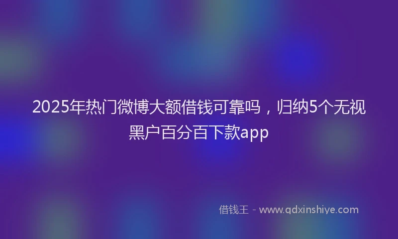 2025年热门微博大额借钱可靠吗，归纳5个无视黑户百分百下款app