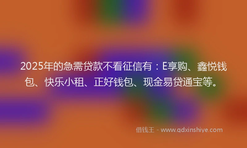 2025年的急需贷款不看征信有：E享购、鑫悦钱包、快乐小租、正好钱包、现金易贷通宝等。