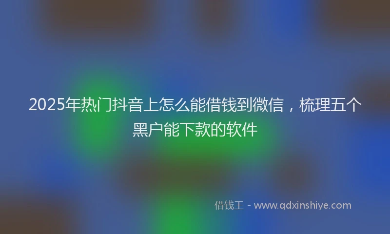 2025年热门抖音上怎么能借钱到微信，梳理五个黑户能下款的软件