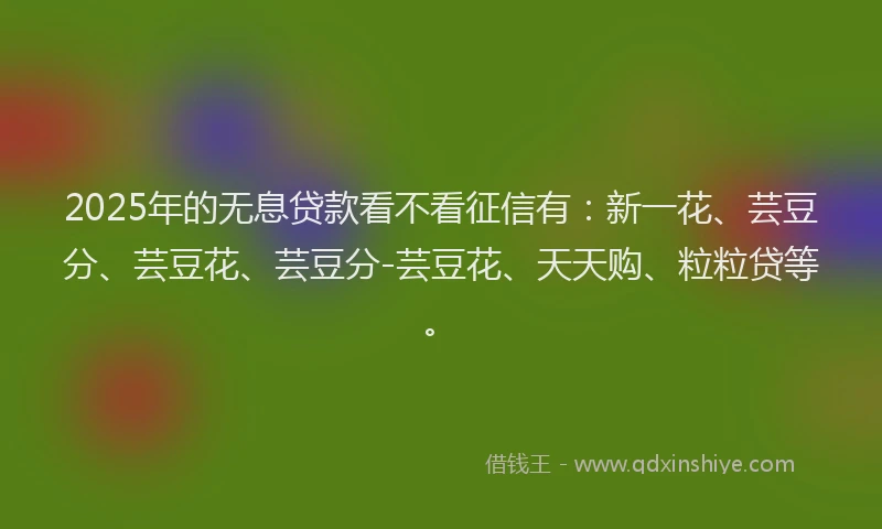2025年的无息贷款看不看征信有：新一花、芸豆分、芸豆花、芸豆分-芸豆花、天天购、粒粒贷等。