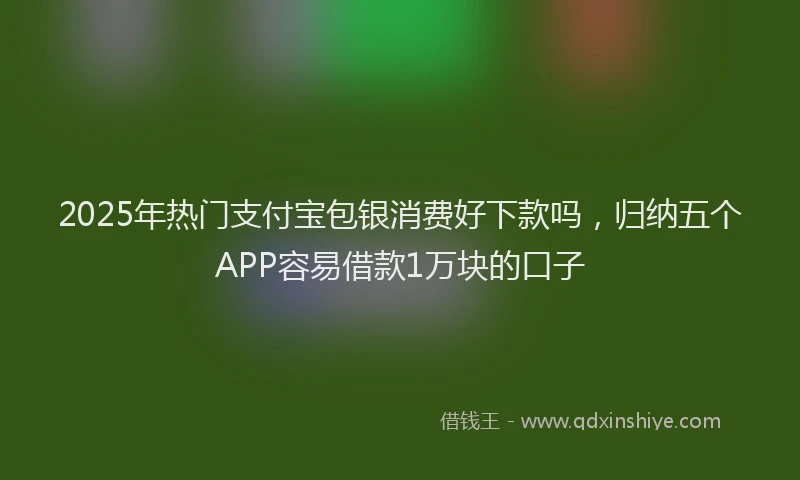 2025年热门支付宝包银消费好下款吗，归纳五个APP容易借款1万块的口子