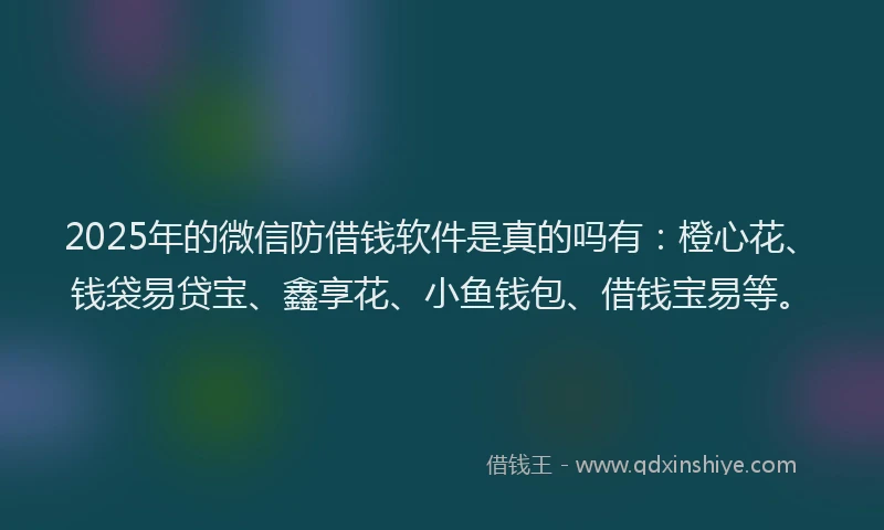 2025年的微信防借钱软件是真的吗有：橙心花、钱袋易贷宝、鑫享花、小鱼钱包、借钱宝易等。