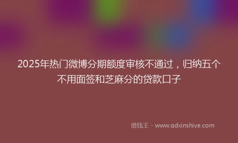 2025年热门微博分期额度审核不通过，归纳五个不用面签和芝麻分的贷款口子