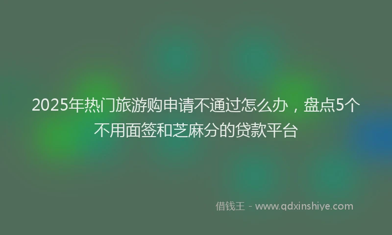 2025年热门旅游购申请不通过怎么办，盘点5个不用面签和芝麻分的贷款平台