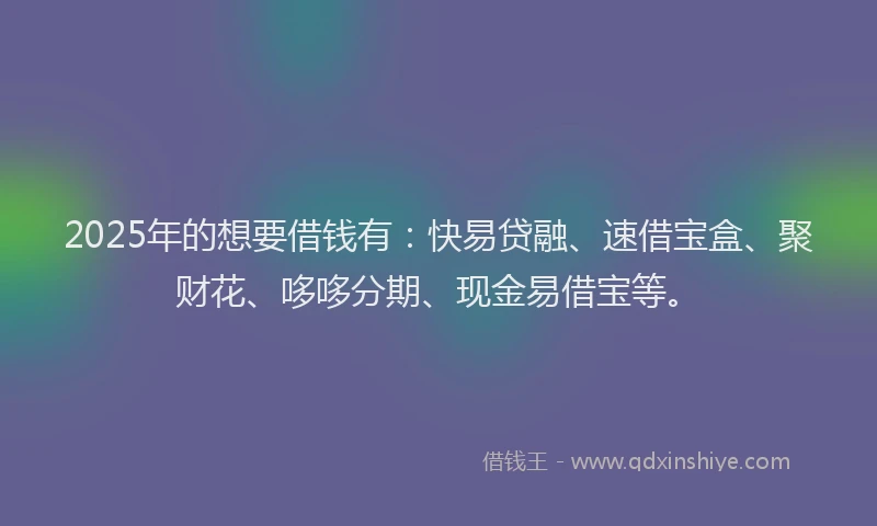 2025年的想要借钱有：快易贷融、速借宝盒、聚财花、哆哆分期、现金易借宝等。