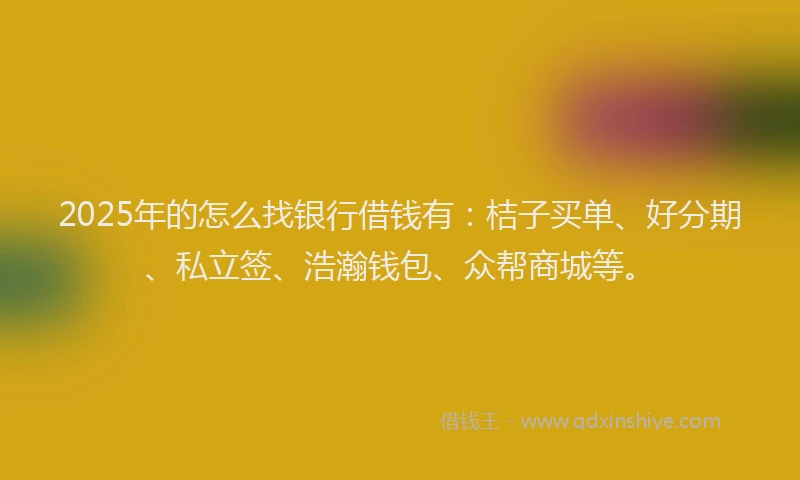 2025年的怎么找银行借钱有：桔子买单、好分期、私立签、浩瀚钱包、众帮商城等。
