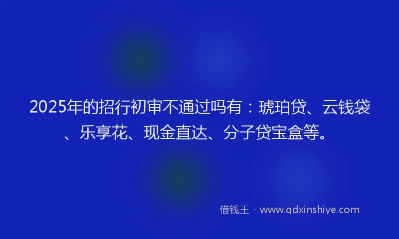 2025年的招行初审不通过吗有：琥珀贷、云钱袋、乐享花、现金直达、分子贷宝盒等。