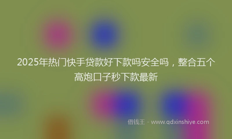 2025年热门快手贷款好下款吗安全吗，整合五个高炮口子秒下款最新