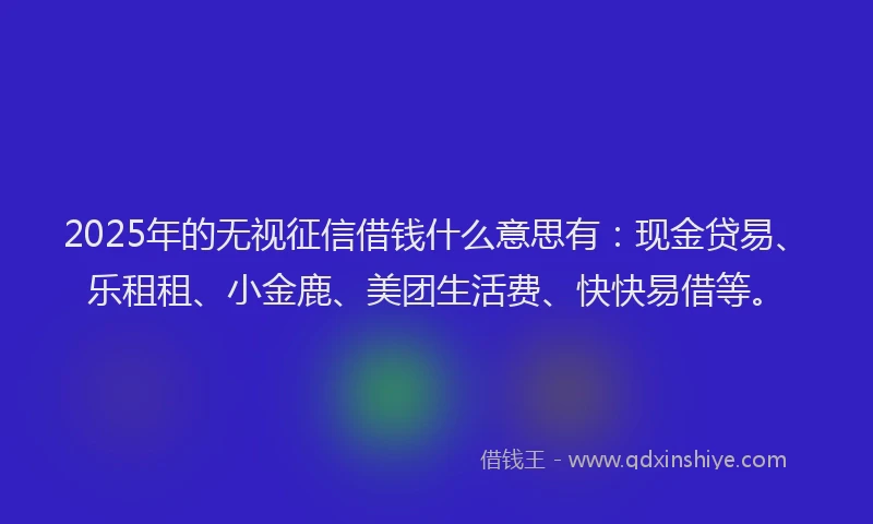 2025年的无视征信借钱什么意思有：现金贷易、乐租租、小金鹿、美团生活费、快快易借等。