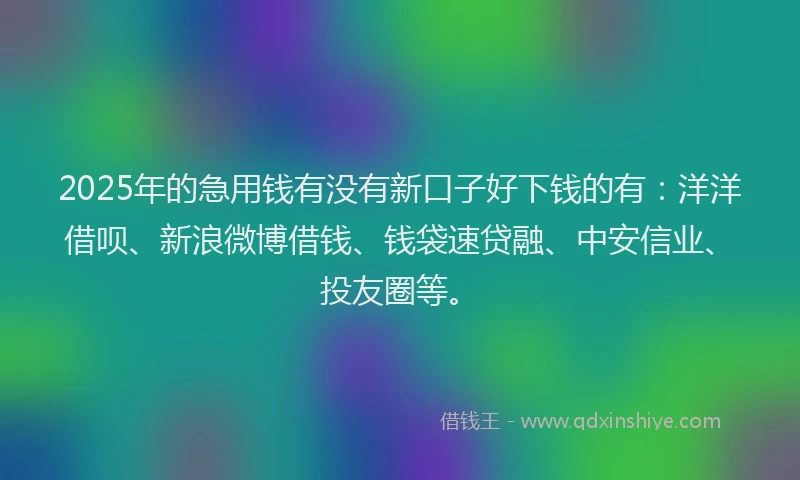 2025年的急用钱有没有新口子好下钱的有：洋洋借呗、新浪微博借钱、钱袋速贷融、中安信业、投友圈等。