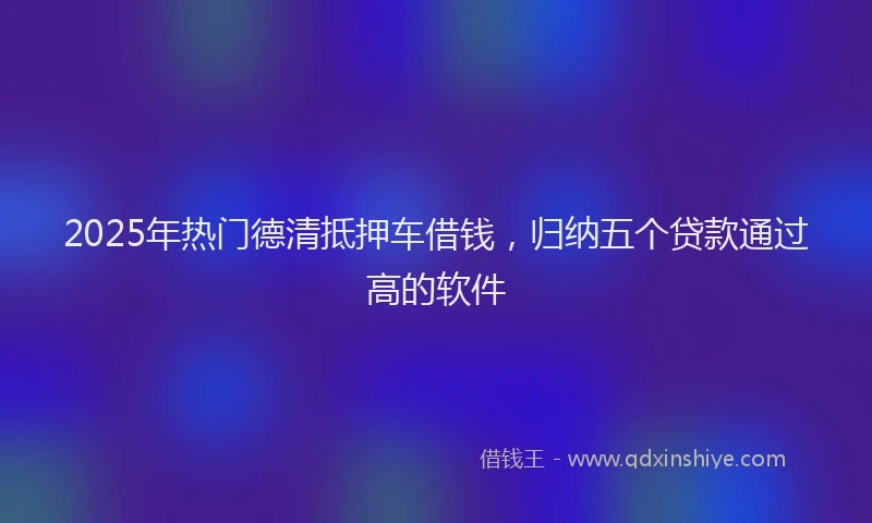 2025年热门德清抵押车借钱，归纳五个贷款通过高的软件