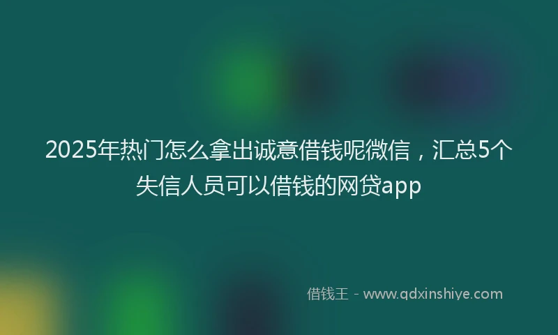 2025年热门怎么拿出诚意借钱呢微信，汇总5个失信人员可以借钱的网贷app