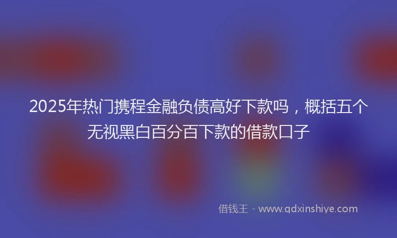 2025年热门携程金融负债高好下款吗，概括五个无视黑白百分百下款的借款口子