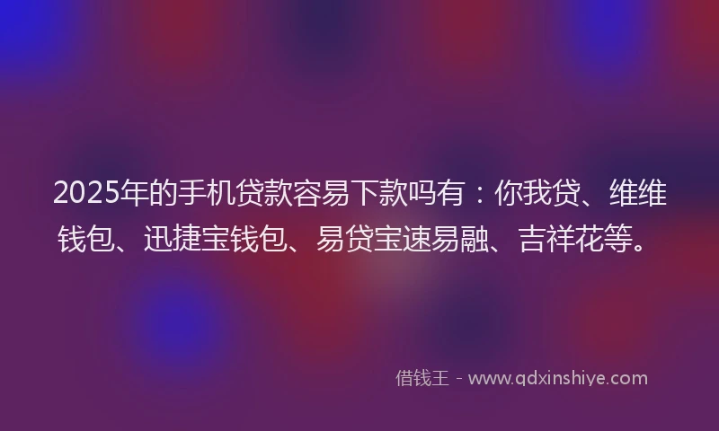 2025年的手机贷款容易下款吗有：你我贷、维维钱包、迅捷宝钱包、易贷宝速易融、吉祥花等。