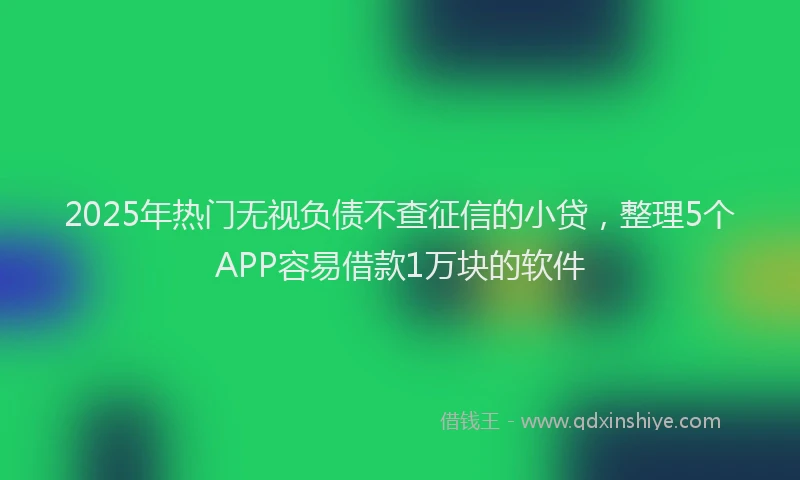 2025年热门无视负债不查征信的小贷，整理5个APP容易借款1万块的软件