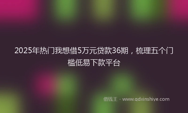 2025年热门我想借5万元贷款36期，梳理五个门槛低易下款平台
