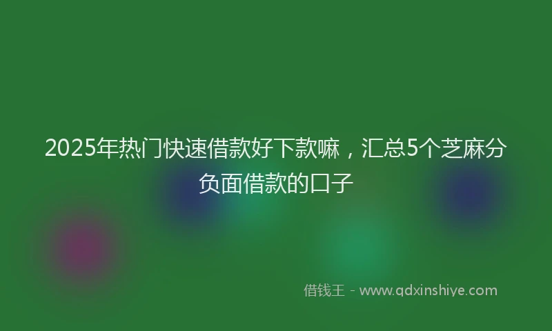 2025年热门快速借款好下款嘛，汇总5个芝麻分负面借款的口子