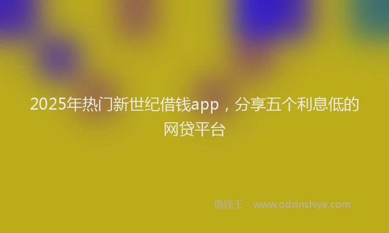 2025年热门新世纪借钱app，分享五个利息低的网贷平台