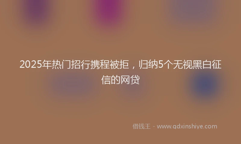 2025年热门招行携程被拒，归纳5个无视黑白征信的网贷