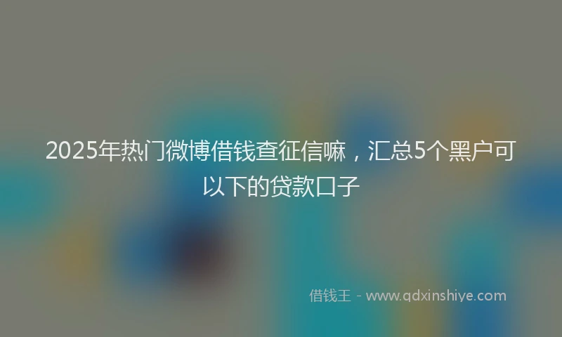 2025年热门微博借钱查征信嘛，汇总5个黑户可以下的贷款口子
