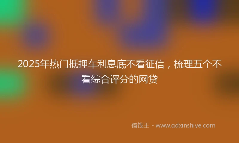 2025年热门抵押车利息底不看征信，梳理五个不看综合评分的网贷