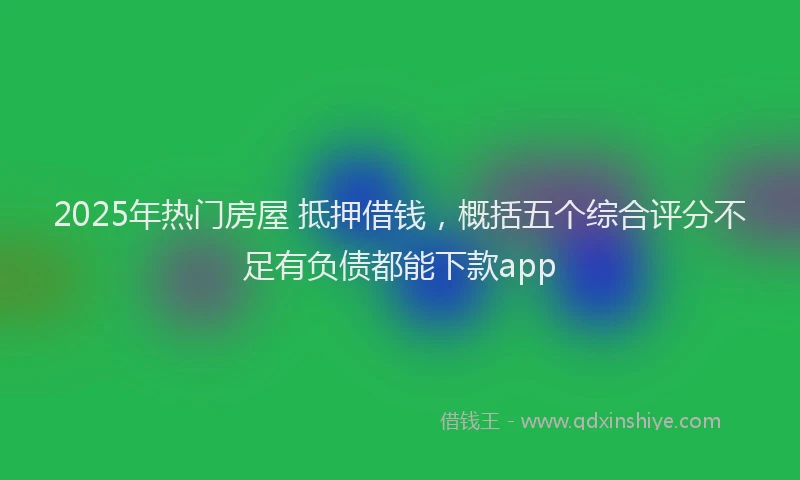2025年热门房屋 抵押借钱，概括五个综合评分不足有负债都能下款app