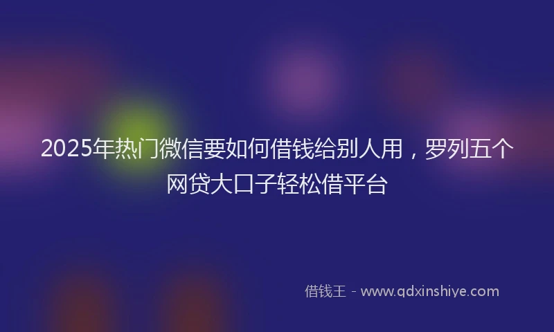 2025年热门微信要如何借钱给别人用，罗列五个网贷大口子轻松借平台