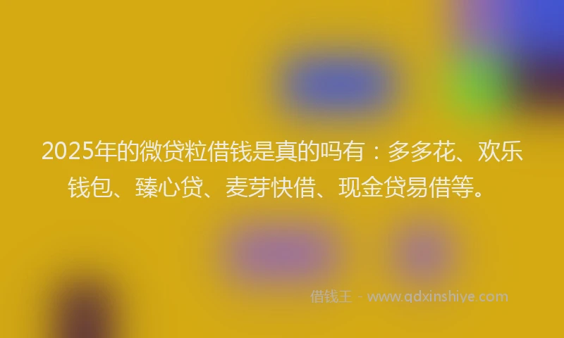 2025年的微贷粒借钱是真的吗有：多多花、欢乐钱包、臻心贷、麦芽快借、现金贷易借等。